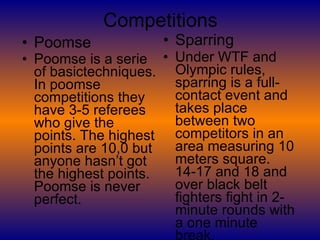 Competitions Poomse Poomse is a serie of basictechniques. In poomse competitions they have 3-5 referees who give the points. The highest points are 10,0 but anyone hasn’t got the highest points. Poomse is never perfect.   Sparring Under WTF and Olympic rules, sparring is a full-contact event and takes place between two competitors in an area measuring 10 meters square. 14-17 and 18 and over black belt fighters fight in 2-minute rounds with a one minute break.  