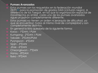 Pumses Avanzados Estos pumses son los requeridos en la federación mundial (WTF)16 para la promoción de grados DAN (cinturón negro). A diferencia de los Taeguk, en los que la organización espacial de movimientos es similar, cada uno de los pumses avanzados sigue un patrón completamente diferente.Estos pumses no tienen un orden ni jerarquía de dificultad, ya que se encuentran todos al mismo nivel de complejidad y son completamente distintos.En general la lista quedaría de la siguiente forma:Koryo - 1ªDAN / PUMKumgang - 2ºDAN / PUMTabaek - 3ºDAN/PUMPyongwon - 4ºDANSipjin - 5ºDANJitae - 6ºDANCheongkwon - 7ºDANHansu - 8ºDANIlyeo - 9ºDAN