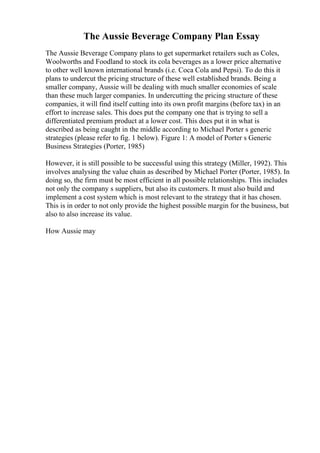 The Aussie Beverage Company Plan Essay
The Aussie Beverage Company plans to get supermarket retailers such as Coles,
Woolworths and Foodland to stock its cola beverages as a lower price alternative
to other well known international brands (i.e. Coca Cola and Pepsi). To do this it
plans to undercut the pricing structure of these well established brands. Being a
smaller company, Aussie will be dealing with much smaller economies of scale
than these much larger companies. In undercutting the pricing structure of these
companies, it will find itself cutting into its own profit margins (before tax) in an
effort to increase sales. This does put the company one that is trying to sell a
differentiated premium product at a lower cost. This does put it in what is
described as being caught in the middle according to Michael Porter s generic
strategies (please refer to fig. 1 below). Figure 1: A model of Porter s Generic
Business Strategies (Porter, 1985)
However, it is still possible to be successful using this strategy (Miller, 1992). This
involves analysing the value chain as described by Michael Porter (Porter, 1985). In
doing so, the firm must be most efficient in all possible relationships. This includes
not only the company s suppliers, but also its customers. It must also build and
implement a cost system which is most relevant to the strategy that it has chosen.
This is in order to not only provide the highest possible margin for the business, but
also to also increase its value.
How Aussie may
 