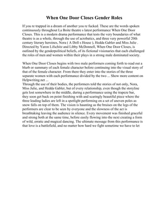 When One Door Closes Gender Roles
If you re trapped in a dream of another you re fucked. These are the words spoken
continuously throughout La Boite theatre s latest performance When One Door
Closes. This is a modern drama performance that tests the very boundaries of what
theatre is as a whole, through the use of acrobatics, and three very powerful 20th
century literary heroines, Nora ( A Doll s House ), Hedda Gabler and Miss Julie .
Directed by Yaron Lifschitz and Libby McDonnell, When One Door Closes, is
outlined by the genderpolitical beliefs, of its fictional visionaries that each challenged
the roles of men and women within their plays in a strong male dominated society.
When One Door Closes begins with two male performers coming forth to read out a
blurb or summary of each female character before continuing into the visual story of
that of the female character. From there they enter into the stories of the three
separate women with each performance divided by the two ... Show more content on
Helpwriting.net ...
Through the use of their bodies, the performers told the stories of not only, Nora,
Miss Julie, and Hedda Gabler, but of every relationship, even though the storyline
gets lost somewhere in the middle, during a performance using the trapeze bar,
they soon get back on point finishing with and scaringly beautiful piece where the
three leading ladies are left in a spotlight performing on a set of uneven poles as
snow falls on top of them. The vision is haunting as the bruises on the legs of the
performers are clear to be seen by everyone and the slowness of the act is
breathtaking leaving the audience in silence. Every movement was finished graceful
and strong both at the same time, before easily flowing into the next creating a form
of wild, erratic and magical dancing. The ultimate message from this performance is
that love is a battlefield, and no matter how hard we fight sometime we have to let
 
