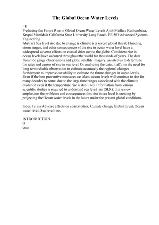 The Global Ocean Water Levels
пЂ
Predicting the Future Rise in Global Ocean Water Levels Ajith Madhav Kuthumbaka,
Krupal Mamidala California State University Long Beach, EE 503 Advanced Systems
Engineering
Abstract Sea level rise due to change in climate is a severe global threat; Flooding,
storm surges, and other consequences of the rise in ocean water level have a
widespread adverse effects on coastal cities across the globe. Consistent rise in
ocean levels have occurred throughout the world for thousands of years. The data
from tide gauge observations and global satellite imagery, assisted us to determine
the rates and causes of rise in sea level. On analyzing the data, it affirms the need for
long term reliable observation to estimate accurately the regional changes
furthermore to improve our ability to estimate the future changes in ocean levels.
Even if the best preventive measures are taken, ocean levels will continue to rise for
many decades to come, due to the large time ranges associated with the climatic
evolution even if the temperature rise is stabilized. Information from various
scientific studies is requried to understand sea level rise (SLR), this review
emphasizes the problems and consequences this rise in sea level is creating by
projecting the Ocean water levels in the future under the present global conditions.
Index Terms Adverse effects on coastal cities, Climate change, Global threat, Ocean
water level, Sea level rise,
INTRODUCTION
O
cean
 
