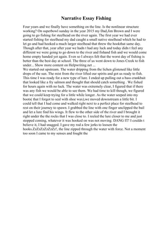 Narrative Essay Fishing
Four years and we finally have something on the line. Is the nonlinear structure
working? On superbowl sunday in the year 2015 my Dad,Jim Brown and I were
going to go fishing for steelhead on the river again. The first year we had ever
started fishing for steelhead my dad caught a small native steelhead which he had to
let go and had hooked a much larger steelhead that threw the hookthat same day.
Though after that, year after year we hadn t had any luck and today didn t feel any
different we were going to go down to the river and fishand fish and we would come
home empty handed yet again. Even so I always felt that the worst day of fishing is
better than the best day at school. The three of us went down to Jones Creek to fish
under... Show more content on Helpwriting.net ...
We started out upstream. The water dripping from the lichen glistened like little
drops of the sun. The mist from the river lifted our spirits and got us ready to fish.
This time I was ready for a new type of lure. I ended up pulling out a bass crankbait
that looked like a fry salmon and thought that should catch something . We fished
for hours again with no luck. The water was extremely clear, I figured that if there
was any fish we would be able to see them. We had time to kill though, we figured
that we could keep trying for a little while longer. As the water seeped into my
boots( that I forgot to seal with shoe wax),we moved downstream a little bit. I
could tell that I had come and walked right next to a perfect place for steelhead to
rest on their journey to spawn. I grabbed the line with one finger unclipped the bail
and let a lure find his wings. It flew to the other side of the river and I brought it
right under the the rocks that I was close to. I reeled the lure closer to me and just
stopped coming, whatever it was hooked on was not moving. DANG IT! I couldn t
believe it, I had snagged. I gave my rod a few jerks to loosen the
hooks.ZzZzZzZzZzZz!, the line zipped through the water with force. Not a moment
too soon I came to my senses and fought the
 