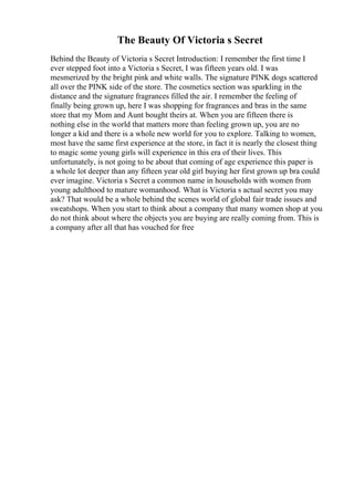 The Beauty Of Victoria s Secret
Behind the Beauty of Victoria s Secret Introduction: I remember the first time I
ever stepped foot into a Victoria s Secret, I was fifteen years old. I was
mesmerized by the bright pink and white walls. The signature PINK dogs scattered
all over the PINK side of the store. The cosmetics section was sparkling in the
distance and the signature fragrances filled the air. I remember the feeling of
finally being grown up, here I was shopping for fragrances and bras in the same
store that my Mom and Aunt bought theirs at. When you are fifteen there is
nothing else in the world that matters more than feeling grown up, you are no
longer a kid and there is a whole new world for you to explore. Talking to women,
most have the same first experience at the store, in fact it is nearly the closest thing
to magic some young girls will experience in this era of their lives. This
unfortunately, is not going to be about that coming of age experience this paper is
a whole lot deeper than any fifteen year old girl buying her first grown up bra could
ever imagine. Victoria s Secret a common name in households with women from
young adulthood to mature womanhood. What is Victoria s actual secret you may
ask? That would be a whole behind the scenes world of global fair trade issues and
sweatshops. When you start to think about a company that many women shop at you
do not think about where the objects you are buying are really coming from. This is
a company after all that has vouched for free
 