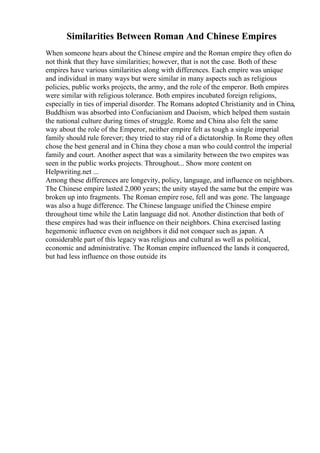 Similarities Between Roman And Chinese Empires
When someone hears about the Chinese empire and the Roman empire they often do
not think that they have similarities; however, that is not the case. Both of these
empires have various similarities along with differences. Each empire was unique
and individual in many ways but were similar in many aspects such as religious
policies, public works projects, the army, and the role of the emperor. Both empires
were similar with religious tolerance. Both empires incubated foreign religions,
especially in ties of imperial disorder. The Romans adopted Christianity and in China,
Buddhism was absorbed into Confucianism and Daoism, which helped them sustain
the national culture during times of struggle. Rome and China also felt the same
way about the role of the Emperor, neither empire felt as tough a single imperial
family should rule forever; they tried to stay rid of a dictatorship. In Rome they often
chose the best general and in China they chose a man who could control the imperial
family and court. Another aspect that was a similarity between the two empires was
seen in the public works projects. Throughout... Show more content on
Helpwriting.net ...
Among these differences are longevity, policy, language, and influence on neighbors.
The Chinese empire lasted 2,000 years; the unity stayed the same but the empire was
broken up into fragments. The Roman empire rose, fell and was gone. The language
was also a huge difference. The Chinese language unified the Chinese empire
throughout time while the Latin language did not. Another distinction that both of
these empires had was their influence on their neighbors. China exercised lasting
hegemonic influence even on neighbors it did not conquer such as japan. A
considerable part of this legacy was religious and cultural as well as political,
economic and administrative. The Roman empire influenced the lands it conquered,
but had less influence on those outside its
 