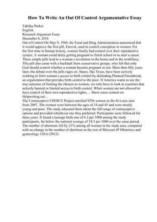 How To Write An Out Of Control Argumentative Essay
Tabitha Parker
English
Research Argument Essay
December 6, 2016
Out of Control On May 9, 1960, the Food and Drug Administration announced that
it would approve the first pill, Enovid, used to control conception in women. For
the first time in human history, women finally had control over their reproductive
system. A woman could delay getting pregnant to finish school or to start a career.
These simple pills lead to a woman s revolution in the home and in the workforce.
This pill also came with a backlash from conservative groups, who felt that only
God should control whether a woman became pregnant or not. More than fifty years
later, the debate over the pills rages on. States, like Texas, have been actively
working to limit woman s access to birth control by defunding Planned Parenthood,
an organization that provides birth control to the poor. If America wants to see the
true outcome of limiting the choices to women, we only have to look at countries that
actively banned or limited access to birth control. When women are not allowed to
have control of their own reproductive rights, ... Show more content on
Helpwriting.net ...
The Contraceptive CHOICE Project enrolled 9256 women in the St Louis area
from 2007. The women were between the ages of 14 and 45 and were mostly
young and poor. The study educated them about the full range of contraceptive
options and provided whichever one they preferred. Participants were followed for
three years. It found a teenage birth rate of 6.3 per 1000 among the study
participants, far below the national average of 34.3 per 1000 over the same period.
The number of abortions fell by 21% among all women in the study area, compared
with no change in the number of abortions in the rest of Missouri (P Obstetrics and
gynecology 120.6 (2012):
 