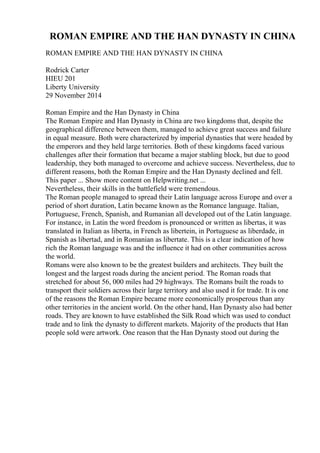 ROMAN EMPIRE AND THE HAN DYNASTY IN CHINA
ROMAN EMPIRE AND THE HAN DYNASTY IN CHINA
Rodrick Carter
HIEU 201
Liberty University
29 November 2014
Roman Empire and the Han Dynasty in China
The Roman Empire and Han Dynasty in China are two kingdoms that, despite the
geographical difference between them, managed to achieve great success and failure
in equal measure. Both were characterized by imperial dynasties that were headed by
the emperors and they held large territories. Both of these kingdoms faced various
challenges after their formation that became a major stabling block, but due to good
leadership, they both managed to overcome and achieve success. Nevertheless, due to
different reasons, both the Roman Empire and the Han Dynasty declined and fell.
This paper ... Show more content on Helpwriting.net ...
Nevertheless, their skills in the battlefield were tremendous.
The Roman people managed to spread their Latin language across Europe and over a
period of short duration, Latin became known as the Romance language. Italian,
Portuguese, French, Spanish, and Rumanian all developed out of the Latin language.
For instance, in Latin the word freedom is pronounced or written as libertas, it was
translated in Italian as liberta, in French as libertein, in Portuguese as liberdade, in
Spanish as libertad, and in Romanian as libertate. This is a clear indication of how
rich the Roman language was and the influence it had on other communities across
the world.
Romans were also known to be the greatest builders and architects. They built the
longest and the largest roads during the ancient period. The Roman roads that
stretched for about 56, 000 miles had 29 highways. The Romans built the roads to
transport their soldiers across their large territory and also used it for trade. It is one
of the reasons the Roman Empire became more economically prosperous than any
other territories in the ancient world. On the other hand, Han Dynasty also had better
roads. They are known to have established the Silk Road which was used to conduct
trade and to link the dynasty to different markets. Majority of the products that Han
people sold were artwork. One reason that the Han Dynasty stood out during the
 