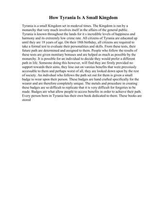 How Tyrania Is A Small Kingdom
Tyrania is a small Kingdom set in medeval times. The Kingdom is ran by a
monarchy that very much involves itself in the affairs of the general public.
Tyrania is known throughout the lands for it s incredible levels of happiness and
harmony and its extreemly low crime rate. All citizens of Tyrania are educated up
until they are 18 years of age. On their 18th birthday, all citizens are required to
take a formal test to evaluate their personalities and skills. From these tests, their
future path are determined and assigned to them. People who follow the results of
these tests are given monitary bonuses and are helped as much as possible by the
monarchy. It is possible for an individual to decide they would prefer a different
path in life. Someone doing this however, will find they are firstly provided no
support towards their aims, they lose out on varoius benefits that were prevoiusly
accessable to them and perhaps worst of all, they are looked down upon by the rest
of society. An indivdual who follows the path set out for them is given a small
badge to wear upon their person. These badges are hand crafted specifically for the
wearer and are therefore completely unique. The metals and procedure in creating
these badges are so difficult to replicate that it is very difficult for forgeries to be
made. Badges are what allow people to access benefits in order to achieve their path.
Every person born in Tyrania has their own book dedicated to them. These books are
stored
 
