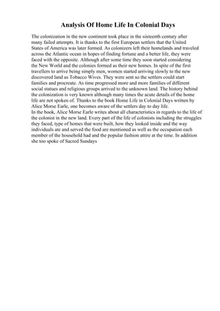 Analysis Of Home Life In Colonial Days
The colonization in the new continent took place in the sixteenth century after
many failed attempts. It is thanks to the first European settlers that the United
States of America was later formed. As colonizers left their homelands and traveled
across the Atlantic ocean in hopes of finding fortune and a better life, they were
faced with the opposite. Although after some time they soon started considering
the New World and the colonies formed as their new homes. In spite of the first
travellers to arrive being simply men, women started arriving slowly to the new
discovered land as Tobacco Wives. They were sent so the settlers could start
families and procreate. As time progressed more and more families of different
social statues and religious groups arrived to the unknown land. The history behind
the colonization is very known although many times the acute details of the home
life are not spoken of. Thanks to the book Home Life in Colonial Days written by
Alice Morse Earle, one becomes aware of the settlers day to day life.
In the book, Alice Morse Earle writes about all characteristics in regards to the life of
the colonist in the new land. Every part of the life of colonists including the struggles
they faced, type of homes that were built, how they looked inside and the way
individuals ate and served the food are mentioned as well as the occupation each
member of the household had and the popular fashion attire at the time. In addition
she too spoke of Sacred Sundays
 