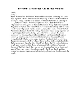 Protestant Reformation And The Reformation
HI 101
Essay 3
Zhenli Xu Protestant Reformation Protestant Reformation is admittedly one of the
most important schisms in the history of Christianity. It started with Martin Luther
nailing the Ninety Five Theses on the door of the Catholic Church in Germany in
1517, and ended with the Peace of Westphalia in 1648. The Reformation was a
religious movement triggered by the rise of humanism during the Renaissance and
the general corruption of the Roman Catholic Church that eventually led to the break
out of wars of religions all over the Europe. Among all the causes of the Protestant
Reformation during 16th and 17th century, Renaissance played a very important role
of sparking questions and challenges against the Catholic Church. Renaissance
humanism was the study of classic Latin and Greek literatures and philosophies,
attempting to restore ancient morals and that emphasized the value of human
beings. Similarly, Martin Luther sought to restore Christianity back to as it was in
the apostolic church in which he believed that everything God required of us laid in
the Scripture. Also, the strike of the Black Death during the 14th century had made
people grow suspicious of the divine salvation as it killed millions of innocent.
Because of the Black Death, there was a severe shortage of clergies in Europe and
many of them were poorly trained. Consequently, church and church teachings
became less relevant to people s daily lives that people switched their focus onto the
simple
 