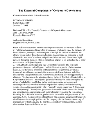 The Essential Component of Corporate Governance
Center for International Private Enterprise
ECONOMICREFORM
Feature ServiceВ®
January 12, 2006
Business Ethics: The Essential Component of Corporate Governance
John D. Sullivan, Ph.D.
Executive Director, CIPE
Aleksandr Shkolnikov,
Program Officer, Global, CIPE
Given п¬Ѓnancial scandals and the resulting new mandates on business, п¬Ѓrms
п¬Ѓnd themselves pressed to develop strong codes of ethics to guide the behavior of
board members, managers, and employees. Although the concern with ethics has
always been a part of doing business, business leaders today are beginning to think
about ethics as a set of principles and guides of behavior rather than a set of rigid
rules. In this sense, business ethics is not only an attempt to set a standard by ... Show
more content on Helpwriting.net ...
2. The Rights of Shareholders and Key Ownership Functions: The corporate
governance framework should protect and facilitate the exercise of shareholders
rights. 3. The Equitable Treatment of Shareholders: The corporate governance
framework should ensure the equitable treatment of all shareholders, including
minority and foreign shareholders. All shareholders should have the opportunity to
obtain eп¬Ђective redress for violation of their rights. 4. The Role of Stakeholders in
Corporate Governance: The corporate governance framework should recognise the
rights of stakeholders established by law or through mutual agreements and
encourage active co operation between corporations and stakeholders in creating
wealth, jobs, and the sustainability of п¬Ѓnancially sound enterprises. 5. Disclosure
and Transparency: The corporate governance framework should ensure that timely
and accurate disclosure is made on all material matters regarding the corporation,
including the п¬Ѓnancial situation, performance, ownership, and governance of the
company. 6. The Responsibilities of the Board: The corporate governance framework
should ensure the strategic guidance of the company, the eп¬Ђective monitoring of
management by the board, and the board s accountability to the company and the
shareholders. For more information see
 