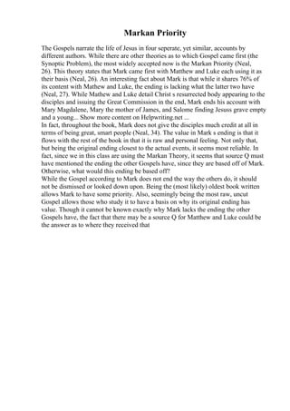 Markan Priority
The Gospels narrate the life of Jesus in four seperate, yet similar, accounts by
different authors. While there are other theories as to which Gospel came first (the
Synoptic Problem), the most widely accepted now is the Markan Priority (Neal,
26). This theory states that Mark came first with Matthew and Luke each using it as
their basis (Neal, 26). An interesting fact about Mark is that while it shares 76% of
its content with Mathew and Luke, the ending is lacking what the latter two have
(Neal, 27). While Mathew and Luke detail Christ s resurrected body appearing to the
disciples and issuing the Great Commission in the end, Mark ends his account with
Mary Magdalene, Mary the mother of James, and Salome finding Jesuss grave empty
and a young... Show more content on Helpwriting.net ...
In fact, throughout the book, Mark does not give the disciples much credit at all in
terms of being great, smart people (Neal, 34). The value in Mark s ending is that it
flows with the rest of the book in that it is raw and personal feeling. Not only that,
but being the original ending closest to the actual events, it seems most reliable. In
fact, since we in this class are using the Markan Theory, it seems that source Q must
have mentioned the ending the other Gospels have, since they are based off of Mark.
Otherwise, what would this ending be based off?
While the Gospel according to Mark does not end the way the others do, it should
not be dismissed or looked down upon. Being the (most likely) oldest book written
allows Mark to have some priority. Also, seemingly being the most raw, uncut
Gospel allows those who study it to have a basis on why its original ending has
value. Though it cannot be known exactly why Mark lacks the ending the other
Gospels have, the fact that there may be a source Q for Matthew and Luke could be
the answer as to where they received that
 