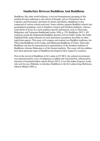 Similarities Between Buddhism And Buddhism
Buddhism, like other world religions, is not one homogeneous grouping of like
minded devotees adhering to one school of thought. Just as Christianity has its
Catholics and Protestants, and Islam its Sunnis and Shiites, Buddhism is also
comprised of various schools and sects. Some scholars separate Buddhist schools into
geographical groupings, such as Southern, Eastern and Northern traditions, whereas
some prefer to focus on a more tradition specific delineation, such as Theravada,
Mahayana, and Vajrayana Buddhism(Cousins 1998, p. 370; Buddhism 2015 ). All
traditions accept the fundamental Buddhist doctines of Four Noble Truths, the Noble
Eightfold Path, anatta (absence of soul) and karma (causation), but differ on other
significant aspects. This essay will compare and contrast two Buddhist traditions, the
Therevada Buddhism of Sri Lanka, and Mahayana Buddhism of China. Theravada
Buddhism can also be characterised as representative of the Southern tradition of
Buddhism, whereas Mahayana is of the Eastern tradition. This essay will also address
how these particular types of Buddhism developed in their respective countries.
Prior to the arrival of Buddhism in Sri Lanka in 247 BCE, the cultural environment
was characterised by a mix of indigenous (veddha) and Aryan beliefs, influenced by
elements of mainland Indian culture (Perera 2013). It was the Indian Emperor Asoka
who sent his son, Mahinda, to introduce Buddhism to the Sri Lankan king (Robinson,
Johnson Bhikku 2005, p.
 