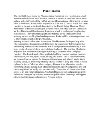 Plan Houston
The city that I chose to use for Planning in my Hometown was Houston, my actual
hometown that I have a lot of love for. Houston is located in south east Texas about
an hour and a half north of the Gulf of Mexico. Houston is one of the fastest growing
cities in the United States and its population in 2016 was 2,239,558 which that keeps
Houston in its spot as the fourth largest cityin the United States. There are 25 city
departments in Houston covering all different topics that effect our city. In Houston
we do a Planningand Development department which is in charge of our planning
related issues. There are other departments that may have a little control over
planning such as our Neighborhood department, Parks and Recreation department, ect,
... Show more content on Helpwriting.net ...
Not only are there online tools but they use Plan Houston s findings to help with
city organization. It is recommended that there be assessments that track priorities
and funding so they can make sure the plan is being implemented correctly, it also
helps create a framework for a successful and lively city. The goal that I find most
important that Houston is working on achieving is Celebrate what s uniquely
Houston . The desired result of this goal is to highlight Houston s unique elements
and character, our arts, sports teams, history, and events. This is very important to
me because I have a passion for Houston, it is my home and where I would like to
raise my family, so promoting what my city has to offer is a big deal to me. Houston
s plan of action to Celebrate what s uniquely Houston is to: Maintain a plan for
supporting arts and culture. Seek additional means to support and promote arts and
culture organizations locally and internationally. Ensure that all Houstonians have
access to art and culture attractions. Celebrate Houston s past and present diversity
and culture through City activates, events and publications. Encourage and support
attractive public spaces and roadways. Preserve historic
 