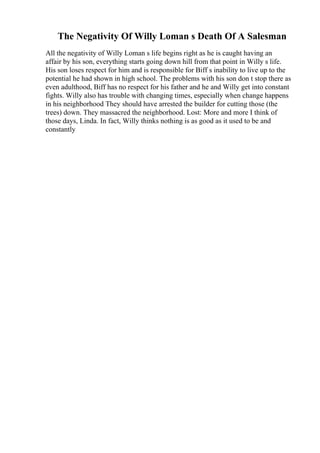 The Negativity Of Willy Loman s Death Of A Salesman
All the negativity of Willy Loman s life begins right as he is caught having an
affair by his son, everything starts going down hill from that point in Willy s life.
His son loses respect for him and is responsible for Biff s inability to live up to the
potential he had shown in high school. The problems with his son don t stop there as
even adulthood, Biff has no respect for his father and he and Willy get into constant
fights. Willy also has trouble with changing times, especially when change happens
in his neighborhood They should have arrested the builder for cutting those (the
trees) down. They massacred the neighborhood. Lost: More and more I think of
those days, Linda. In fact, Willy thinks nothing is as good as it used to be and
constantly
 