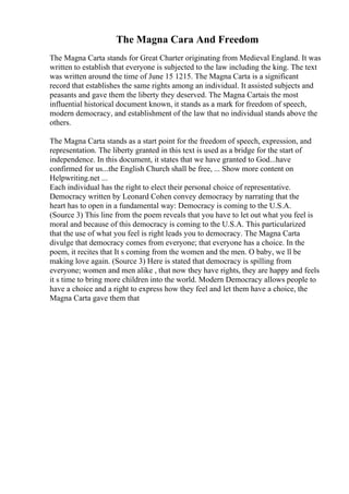 The Magna Cara And Freedom
The Magna Carta stands for Great Charter originating from Medieval England. It was
written to establish that everyone is subjected to the law including the king. The text
was written around the time of June 15 1215. The Magna Carta is a significant
record that establishes the same rights among an individual. It assisted subjects and
peasants and gave them the liberty they deserved. The Magna Cartais the most
influential historical document known, it stands as a mark for freedom of speech,
modern democracy, and establishment of the law that no individual stands above the
others.
The Magna Carta stands as a start point for the freedom of speech, expression, and
representation. The liberty granted in this text is used as a bridge for the start of
independence. In this document, it states that we have granted to God...have
confirmed for us...the English Church shall be free, ... Show more content on
Helpwriting.net ...
Each individual has the right to elect their personal choice of representative.
Democracy written by Leonard Cohen convey democracy by narrating that the
heart has to open in a fundamental way: Democracy is coming to the U.S.A.
(Source 3) This line from the poem reveals that you have to let out what you feel is
moral and because of this democracy is coming to the U.S.A. This particularized
that the use of what you feel is right leads you to democracy. The Magna Carta
divulge that democracy comes from everyone; that everyone has a choice. In the
poem, it recites that It s coming from the women and the men. O baby, we ll be
making love again. (Source 3) Here is stated that democracy is spilling from
everyone; women and men alike , that now they have rights, they are happy and feels
it s time to bring more children into the world. Modern Democracy allows people to
have a choice and a right to express how they feel and let them have a choice, the
Magna Carta gave them that
 