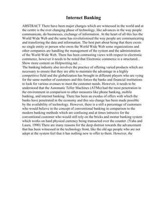 Internet Banking
ABSTRACT There have been major changes which are witnessed in the world and at
the centre is the ever changing phase of technology, like advances in the way people
communicate, do businesses, exchange of information. At the heart of all this lies the
World Wide Web and the same has revolutionised the way people are communicating
and transferring the data and information. The best part about being that there exists
no single entity or person who owns the World Wide Web some organizations and
other companies are handling the management of the system and the administration
of the World Wide Web. There has been contrasting views with respect to electronic
commerce, however it needs to be noted that Electronic commerce is a structured...
Show more content on Helpwriting.net ...
The banking industry also involves the practice of offering varied products which are
necessary to ensure that they are able to maintain the advantage in a highly
competitive field and the globalization has brought in different players who are vying
for the same number of customers and this forces the banks and financial institutions
to look for various avenues to meet the customer needs. However, it needs to be
understood that the Automatic Teller Machines (ATMs) had the most penetration in
the environment in comparison to other measures like phone banking, mobile
banking, and internet banking. There has been an exodus of offers with which the
banks have penetrated in the economy and this sea change has been made possible
by the availability of technology. However, there is a still a percentage of customers
who would believe in the concept of conventional banking in comparison to the
modern banking methods which are confusing and at times intrusive for the
conventional customer who would still rely on the bricks and mortar banking system
which works on hard physical currency being transacted over the counter. (Yaha and
Laura, 1990) There are many reasons for the deep distrust towards the advancement
that has been witnessed in the technology front, like the old age people who are not
adept at the system feel that it has nothing new to offer to them. However, the
 