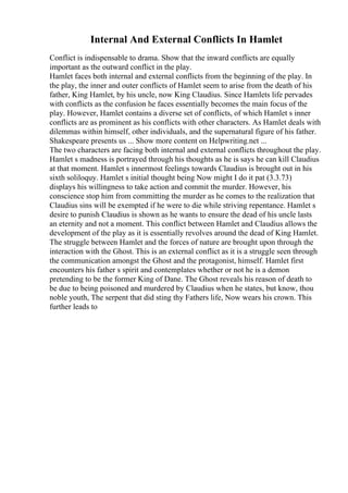 Internal And External Conflicts In Hamlet
Conflict is indispensable to drama. Show that the inward conflicts are equally
important as the outward conflict in the play.
Hamlet faces both internal and external conflicts from the beginning of the play. In
the play, the inner and outer conflicts of Hamlet seem to arise from the death of his
father, King Hamlet, by his uncle, now King Claudius. Since Hamlets life pervades
with conflicts as the confusion he faces essentially becomes the main focus of the
play. However, Hamlet contains a diverse set of conflicts, of which Hamlet s inner
conflicts are as prominent as his conflicts with other characters. As Hamlet deals with
dilemmas within himself, other individuals, and the supernatural figure of his father.
Shakespeare presents us ... Show more content on Helpwriting.net ...
The two characters are facing both internal and external conflicts throughout the play.
Hamlet s madness is portrayed through his thoughts as he is says he can kill Claudius
at that moment. Hamlet s innermost feelings towards Claudius is brought out in his
sixth soliloquy. Hamlet s initial thought being Now might I do it pat (3.3.73)
displays his willingness to take action and commit the murder. However, his
conscience stop him from committing the murder as he comes to the realization that
Claudius sins will be exempted if he were to die while striving repentance. Hamlet s
desire to punish Claudius is shown as he wants to ensure the dead of his uncle lasts
an eternity and not a moment. This conflict between Hamlet and Claudius allows the
development of the play as it is essentially revolves around the dead of King Hamlet.
The struggle between Hamlet and the forces of nature are brought upon through the
interaction with the Ghost. This is an external conflict as it is a struggle seen through
the communication amongst the Ghost and the protagonist, himself. Hamlet first
encounters his father s spirit and contemplates whether or not he is a demon
pretending to be the former King of Dane. The Ghost reveals his reason of death to
be due to being poisoned and murdered by Claudius when he states, but know, thou
noble youth, The serpent that did sting thy Fathers life, Now wears his crown. This
further leads to
 
