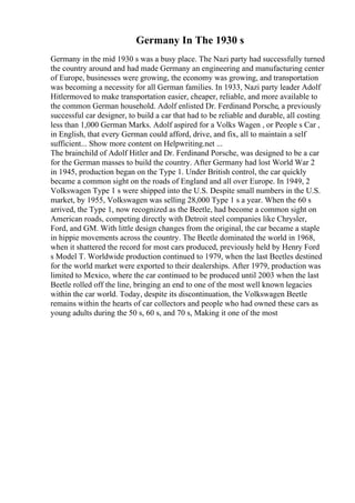 Germany In The 1930 s
Germany in the mid 1930 s was a busy place. The Nazi party had successfully turned
the country around and had made Germany an engineering and manufacturing center
of Europe, businesses were growing, the economy was growing, and transportation
was becoming a necessity for all German families. In 1933, Nazi party leader Adolf
Hitlermoved to make transportation easier, cheaper, reliable, and more available to
the common German household. Adolf enlisted Dr. Ferdinand Porsche, a previously
successful car designer, to build a car that had to be reliable and durable, all costing
less than 1,000 German Marks. Adolf aspired for a Volks Wagen , or People s Car ,
in English, that every German could afford, drive, and fix, all to maintain a self
sufficient... Show more content on Helpwriting.net ...
The brainchild of Adolf Hitler and Dr. Ferdinand Porsche, was designed to be a car
for the German masses to build the country. After Germany had lost World War 2
in 1945, production began on the Type 1. Under British control, the car quickly
became a common sight on the roads of England and all over Europe. In 1949, 2
Volkswagen Type 1 s were shipped into the U.S. Despite small numbers in the U.S.
market, by 1955, Volkswagen was selling 28,000 Type 1 s a year. When the 60 s
arrived, the Type 1, now recognized as the Beetle, had become a common sight on
American roads, competing directly with Detroit steel companies like Chrysler,
Ford, and GM. With little design changes from the original, the car became a staple
in hippie movements across the country. The Beetle dominated the world in 1968,
when it shattered the record for most cars produced, previously held by Henry Ford
s Model T. Worldwide production continued to 1979, when the last Beetles destined
for the world market were exported to their dealerships. After 1979, production was
limited to Mexico, where the car continued to be produced until 2003 when the last
Beetle rolled off the line, bringing an end to one of the most well known legacies
within the car world. Today, despite its discontinuation, the Volkswagen Beetle
remains within the hearts of car collectors and people who had owned these cars as
young adults during the 50 s, 60 s, and 70 s, Making it one of the most
 