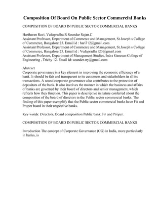 Composition Of Board On Public Sector Commercial Banks
COMPOSITION OF BOARD IN PUBLIC SECTOR COMMERCIAL BANKS
Hariharan Ravi, Vedapradha.R Soundar Rajan.C
Assistant Professor, Department of Commerce and Management, St.Joseph s College
of Commerce, Bangalore 25. Email id : hari712@gmail.com
Assistant Professor, Department of Commerce and Management, St.Joseph s College
of Commerce, Bangalore 25. Email id : Vedapradha123@gmail.com
Assistant Professor, Department of Management Studies, Indra Ganesan College of
Engineering , Trichy 12. Email id: sounder.try@gmail.com
Abstract
Corporate governance is a key element in improving the economic efficiency of a
bank. It should be fair and transparent to its customers and stakeholders in all its
transactions. A sound corporate governance also contributes to the protection of
depositors of the bank. It also involves the manner in which the business and affairs
of banks are governed by their board of directors and senior management, which
reflects how they function. This paper is descriptive in nature conferred about the
composition of the board of directors in the Public sector commercial banks. The
finding of this paper exemplify that the Public sector commercial banks have Fit and
Proper board in their respective banks.
Key words: Directors, Board composition Public bank, Fit and Proper.
COMPOSITION OF BOARD IN PUBLIC SECTOR COMMERCIAL BANKS
Introduction The concept of Corporate Governance (CG) in India, more particularly
in banks, is
 