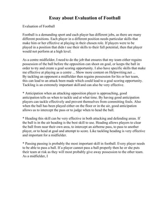 Essay about Evaluation of Football
Evaluation of Football
Football is a demanding sport and each player has different jobs, as there are many
different positions. Each player in a different position needs particular skills that
make him or her effective at playing in their chosen role. If players were to be
played in a position that didn t use their skills to their full potential, then that player
would not perform at a high level.
As a centre midfielder, I need to do the job that ensures that my team either regains
possession of the ball before the opposition can shoot on goal, or keeps the ball in
order to try and create a goal scoring opportunity. I also have specific skills that make
me effective at playing as a centre ... Show more content on Helpwriting.net ...
By tackling an opponent a midfielder then regains possession for his or her team,
this can lead to an attack been made which could lead to a goal scoring opportunity.
Tackling is an extremely important skill and can also be very effective.
* Anticipation when an attacking opposition player is approaching, good
anticipation tells us when to tackle and at what time. By having good anticipation
players can tackle effectively and prevent themselves from committing fouls. Also
when the ball has been played either on the floor or in the air, good anticipation
allows us to intercept the pass or to judge when to head the ball.
* Heading this skill can be very effective in both attacking and defending areas. If
the ball is in the air heading is the best skill to use. Heading allows players to clear
the ball from near their own area, to intercept an airborne pass, to pass to another
player, or to head at goal and attempt to score. Like tackling heading is very effective
and important for a midfielder.
* Passing passing is probably the most important skill in football. Every player needs
to be able to pass a ball. If a player cannot pass a ball properly then he or she puts
their team at risk as they will most probably give away possession to the other team.
As a midfielder, I
 