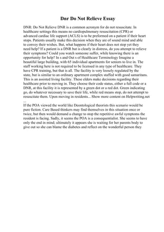 Dnr Do Not Relieve Essay
DNR: Do Not Relieve DNR is a common acronym for do not resuscitate. In
healthcare settings this means no cardiopulmonary resuscitation (CPR) or
advanced cardiac life support (ACLS) is to be preformed on a patient if their heart
stops. Patients usually make this decision when they are of sound mind and able
to convey their wishes. But, what happens if their heart does not stop yet they
need help? If a patient is a DNR but is clearly in distress, do you attempt to relieve
their symptoms? Could you watch someone suffer, while knowing there is an
opportunity for help? In s and Out s of Healthcare Terminology Imagine a
beautiful large building, with 65 individual apartments for seniors to live in. The
staff working here is not required to be licensed in any type of healthcare. They
have CPR training, but that is all. The facility is very loosely regulated by the
state, but is similar to an ordinary apartment complex staffed with good samaritans.
This is an assisted living facility. These elders make decisions regarding their
healthcare prior to moving in. They choose their code status, either a full code or a
DNR, at this facility it is represented by a green dot or a red dot. Green indicating
go, do whatever necessary to save their life, while red means stop, do not attempt to
resuscitate them. Upon moving in residents... Show more content on Helpwriting.net
...
If the POA viewed the world like Deontological theorists this scenario would be
pure fiction. Care Based thinkers may find themselves in this situation once or
twice, but then would demand a change to stop the repetitive awful symptoms the
resident is facing. Sadly, it seems the POA is a consequentialist. She seems to have
only the end in mind; ultimately it appears she is waiting for her parents body to
give out so she can blame the diabetes and reflect on the wonderful person they
 