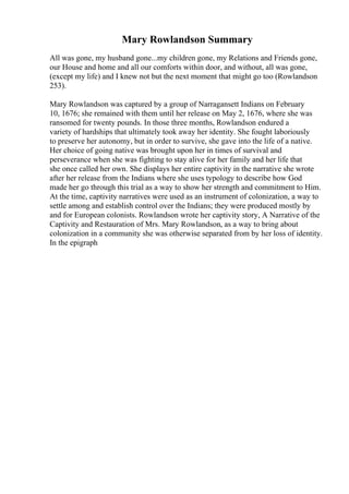 Mary Rowlandson Summary
All was gone, my husband gone...my children gone, my Relations and Friends gone,
our House and home and all our comforts within door, and without, all was gone,
(except my life) and I knew not but the next moment that might go too (Rowlandson
253).
Mary Rowlandson was captured by a group of Narragansett Indians on February
10, 1676; she remained with them until her release on May 2, 1676, where she was
ransomed for twenty pounds. In those three months, Rowlandson endured a
variety of hardships that ultimately took away her identity. She fought laboriously
to preserve her autonomy, but in order to survive, she gave into the life of a native.
Her choice of going native was brought upon her in times of survival and
perseverance when she was fighting to stay alive for her family and her life that
she once called her own. She displays her entire captivity in the narrative she wrote
after her release from the Indians where she uses typology to describe how God
made her go through this trial as a way to show her strength and commitment to Him.
At the time, captivity narratives were used as an instrument of colonization, a way to
settle among and establish control over the Indians; they were produced mostly by
and for European colonists. Rowlandson wrote her captivity story, A Narrative of the
Captivity and Restauration of Mrs. Mary Rowlandson, as a way to bring about
colonization in a community she was otherwise separated from by her loss of identity.
In the epigraph
 