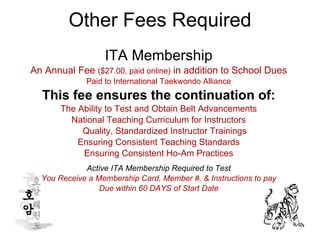 Other Fees Required ITA Membership An Annual Fee  ($27.00, paid online)  in addition to School Dues Paid to International Taekwondo Alliance This fee ensures the continuation of: The Ability to Test and Obtain Belt Advancements National Teaching Curriculum for Instructors Quality, Standardized Instructor Trainings Ensuring Consistent Teaching Standards Ensuring Consistent Ho-Am Practices Active ITA Membership Required to Test You Receive a Membership Card, Member #, & Instructions to pay Due within 60 DAYS of Start Date 