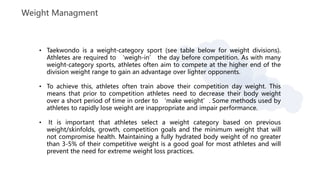 Weight Managment
• Taekwondo is a weight-category sport (see table below for weight divisions).
Athletes are required to ‘weigh-in’ the day before competition. As with many
weight-category sports, athletes often aim to compete at the higher end of the
division weight range to gain an advantage over lighter opponents.
• To achieve this, athletes often train above their competition day weight. This
means that prior to competition athletes need to decrease their body weight
over a short period of time in order to ‘make weight’. Some methods used by
athletes to rapidly lose weight are inappropriate and impair performance.
• It is important that athletes select a weight category based on previous
weight/skinfolds, growth, competition goals and the minimum weight that will
not compromise health. Maintaining a fully hydrated body weight of no greater
than 3-5% of their competitive weight is a good goal for most athletes and will
prevent the need for extreme weight loss practices.
 
