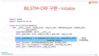 BiLSTM-CRF 구현 - Initialize
import torch
import torch.nn as nn
class BilstmCRF(nn.Module):
def __init__(self, vocab_size, tag_to_idx, embedding_dim, hidden_dim,
pad_idx=0):
super(BilstmCRF, self).__init__()
self._pad_idx, self._tag_to_idx = pad_idx, tag_to_idx
self._embedding = nn.Embedding(vocab_size, embedding_dim,
padding_idx=0)
self._bilstm = BiLSTM(embedding_dim, hidden_dim)
self._fc = nn.Linear(2 * hidden_dim, len(tag_to_idx))
self._crf = CRF(len(self._tag_to_idx))
Word
Embedding
 