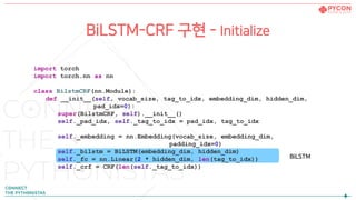 import torch
import torch.nn as nn
class BilstmCRF(nn.Module):
def __init__(self, vocab_size, tag_to_idx, embedding_dim, hidden_dim,
pad_idx=0):
super(BilstmCRF, self).__init__()
self._pad_idx, self._tag_to_idx = pad_idx, tag_to_idx
self._embedding = nn.Embedding(vocab_size, embedding_dim,
padding_idx=0)
self._bilstm = BiLSTM(embedding_dim, hidden_dim)
self._fc = nn.Linear(2 * hidden_dim, len(tag_to_idx))
self._crf = CRF(len(self._tag_to_idx))
BiLSTM-CRF 구현 - Initialize
BiLSTM
 