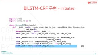 import torch
import torch.nn as nn
class BilstmCRF(nn.Module):
def __init__(self, vocab_size, tag_to_idx, embedding_dim, hidden_dim,
pad_idx=0):
super(BilstmCRF, self).__init__()
self._pad_idx, self._tag_to_idx = pad_idx, tag_to_idx
self._embedding = nn.Embedding(vocab_size, embedding_dim,
padding_idx=0)
self._bilstm = BiLSTM(embedding_dim, hidden_dim)
self._fc = nn.Linear(2 * hidden_dim, len(tag_to_idx))
self._crf = CRF(len(self._tag_to_idx))
BiLSTM-CRF 구현 - Initialize
CRF
 