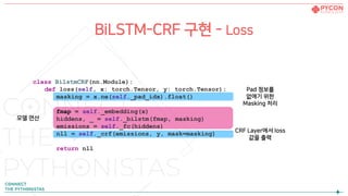 BiLSTM-CRF 구현 - Loss
class BilstmCRF(nn.Module):
def loss(self, x: torch.Tensor, y: torch.Tensor):
masking = x.ne(self._pad_idx).float()
fmap = self._embedding(x)
hiddens, _ = self._bilstm(fmap, masking)
emissions = self._fc(hiddens)
nll = self._crf(emissions, y, mask=masking)
return nll
CRF Layer에서 loss
값을 출력
Pad 정보를
없애기 위한
Masking 처리
모델 연산
 
