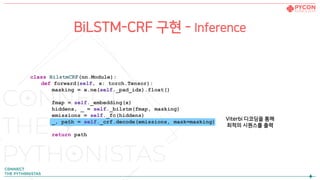 BiLSTM-CRF 구현 - Inference
class BilstmCRF(nn.Module):
def forward(self, x: torch.Tensor):
masking = x.ne(self._pad_idx).float()
fmap = self._embedding(x)
hiddens, _ = self._bilstm(fmap, masking)
emissions = self._fc(hiddens)
_, path = self._crf.decode(emissions, mask=masking)
return path
Viterbi 디코딩을 통해
최적의 시퀀스를 출력
 