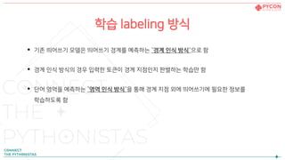 학습 labeling 방식
• 기존 띄어쓰기 모델은 띄어쓰기 경계를 예측하는 `경계 인식 방식`으로 함
• 경계 인식 방식의 경우 입력한 토큰이 경계 지점인지 판별하는 학습만 함
• 단어 영역을 예측하는 `영역 인식 방식`을 통해 경계 지점 외에 띄어쓰기에 필요한 정보를
학습하도록 함
 