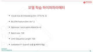 모델 학습 하이퍼파라메터
• Vocab Size & Embedding Dim: 3710 개, 32
• BiLSTM Feature Dim: 64 * 2
• Optimizer: torch.optim.Adam(3e-4)
• Batch size: 128
• Limit Sequence Length: 100
• Validation F1 Score가 수렴 될 때까지 학습
 