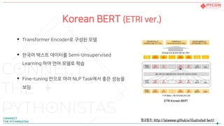 Korean BERT (ETRI ver.)
• Transformer Encoder로 구성된 모델
• 한국어 텍스트 데이터를 Semi-Unsupervised
Learning 하여 언어 모델로 학습
• Fine-tuning 만으로 여러 NLP Task에서 좋은 성능을
보임
ETRI Korean BERT
참고링크: http://jalammar.github.io/illustrated-bert/
 