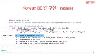 Korean BERT 구현 - Initialize
import torch.nn as nn
from pytorch_pretrained_bert.modeling import BertPreTrainedModel, BertModel
class BertTagger(BertPreTrainedModel):
def __init__(self, config, tag_size, pad_idx=0, cls_idx=2):
super(BertTagger, self).__init__(config)
self._pad_idx, self._cls_idx, self._tag_size = pad_idx, cls_idx, tag_size
self.bert = BertModel(config)
self.dense = nn.Linear(config.hidden_size, config.hidden_size)
self.activation = nn.Tanh()
self.dense_2 = nn.Linear(config.hidden_size, tag_size)
self.ce_loss = nn.CrossEntropyLoss(reduction='none')
BERT Layer
 