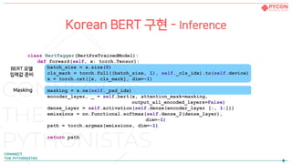Korean BERT 구현 - Inference
class BertTagger(BertPreTrainedModel):
def forward(self, x: torch.Tensor):
batch_size = x.size(0)
cls_mark = torch.full((batch_size, 1), self._cls_idx).to(self.device)
x = torch.cat([x, cls_mark], dim=-1)
masking = x.ne(self._pad_idx)
encoder_layer, _ = self.bert(x, attention_mask=masking,
output_all_encoded_layers=False)
dense_layer = self.activation(self.dense(encoder_layer [:, 1:]))
emissions = nn.functional.softmax(self.dense_2(dense_layer),
dim=-1)
path = torch.argmax(emissions, dim=-1)
return path
BERT 모델
입력값 준비
Masking
 