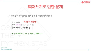 띄어쓰기로 인한 문제
• 문맥 없이 띄어쓰기로 의미 구분을 명확히 하기 어려움
>>> text = '학교종이 땡땡땡’
>>> print(text.split())
[‘학교종이’, ‘땡땡땡’]
# [‘학교종이’] or [‘학교’,‘종이’]?
 