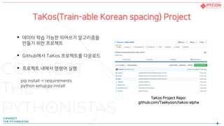 TaKos(Train-able Korean spacing) Project
• 데이터 학습 가능한 띄어쓰기 알고리즘을
만들기 위한 프로젝트
• Github에서 TaKos 프로젝트를 다운로드
• 프로젝트 내에서 명령어 실행
pip install -r requirements
python setup.py install
TaKos Project Repo:
github.com/Taekyoon/takos-alpha
 