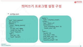 • configs.json
{
"type": "word_segment",
"gpu_device": 0,
"dataset": {
"name": "sejong_spacing",
"train": {
"bi_tags_only": false,
"vocab_min_freq": 10,
"input": "train.txt"},
"test": {
"limit_len": 150,
"input": "test.txt"}
},
"deploy": {
"path": "./tmp/test_model"},
"model": {
"type": "bilstm_crf",
"parameters": {
"word_embedding_dims": 32,
"hidden_dims": 64}
},
"train": {
"epochs": 50,
"eval_steps": 1000,
"eval_batch_size": 512,
"batch_size": 128,
"sequence_length": 100
}
띄어쓰기 프로그램 설정 구성
 