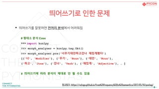 띄어쓰기로 인한 문제
• 띄어쓰기를 잘못하면 전처리 분석에서 어려워짐
# 형태소 분석 Case
>>> import konlpy
>>> morph_analyzer = konlpy.tag.Okt()
>>> morph_analyzer.pos('너무기대안하고갔나 재밌게봤다’)
[('너', 'Modifier'), ('무기', 'Noun'), ('대안', 'Noun’),
('하고', 'Josa’), ('갔나', 'Verb'), ('재밌게', 'Adjective'), … ]
# 띄어쓰기에 따라 분석이 제대로 안 될 수도 있음
참고링크: https://ratsgo.github.io/from%20frequency%20to%20semantics/2017/05/10/postag/
 