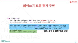 띄어쓰기 모델 평가 구현
def eval(self):
test_dataset_configs = self.configs['dataset']['test']
train_dataset_configs = self.configs['dataset']['train']
data_builder = create_builder(self.task_type, train_dataset_configs)
evaluator = create_evaluator(self.task_type, self.model, data_builder,
test_dataset_configs, limit_len)
evaluator.eval()
logger.info(evaluator.summary()) 기능 수행을 위한 객체 생성
 