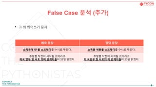 False Case 분석 (추가)
• 그 외 띄어쓰기 문제
예측 문장 정답 문장
소독용에 탄 올 스프레이를 수시로 뿌린다. 소독용 에탄올 스프레이를 수시로 뿌린다.
주말쯤 작전이 시작될 것이라고
미국 방부 및 나토 의미 관계자들이 23일 밝혔다.
주말쯤 작전이 시작될 것이라고
미 국방부 및 나토의 미 관계자들이 23일 밝혔다.
 