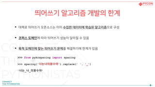 띄어쓰기 알고리즘 개발의 한계
• 대체로 띄어쓰기 오픈소스는 이미 수집한 데이터에 학습된 알고리즘으로 구성
• 코퍼스 도메인에 따라 띄어쓰기 성능이 달라질 수 있음
• 목적 도메인에 맞는 띄어쓰기 문제를 해결하기에 한계가 있음
>>> from pykospacing import spacing
>>> spacing('너는나의원수야').replace(' ', '_’)
'너는_나_의원수야’
 