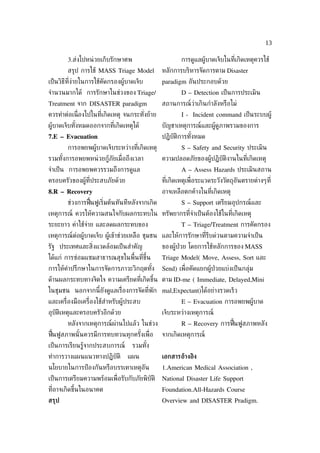 13

        3.ส่งไปหน่ วยเก็บรักษาศพ                        การดูแลผู้บาดเจ็บในท่ีเกิดเหตุควรใช้
        สรุป การใช้ MASS Triage Model           หลักการบริหารจัดการตาม Disaster
เป็ นวิธีท่ีง่ายในการใช้คัดกรองผู้บาดเจ็บ       paradigm อันประกอบด้วย
จำานวนมากได้ การรักษาในช่วงของ Triage/                  D – Detection เป็ นการประเมิน
Treatment จาก DISASTER paradigm                 สถานการณ์ว่าเกินกำาลังหรือไม่
ควรทำาต่อเน่ องไปในท่ีเกิดเหตุ จนกระทังย้าย
             ื                        ่                 I - Incident command เป็ นระบบผู้
ผู้บาดเจ็บทังหมดออกจากท่ีเกิดเหตุได้
            ้                                   บัญชาเหตุการณ์และผู้ดูภาพรวมของการ
7.E – Evacuation                                ปฏิบัติการทังหมด
                                                            ้
        การอพยพผู้บาดเจ็บระหว่างท่ีเกิดเหตุ             S – Safety and Security ประเมิน
รวมทังการอพยพหน่ วยกู้ภัยเม่ ือถึงเวลา
     ้                                          ความปลอดภัยของผู้ปฏิบัติงานในท่ีเกิดเหตุ
จำาเป็ น การอพยพควรรวมถึงการดูแล                        A – Assess Hazards ประเมินสถาน
ครอบครัวของผู้ท่ีประสบภัยด้วย                   ท่ีเกิดเหตุเพ่ ือระแวดระวังวัตถุอันตรายต่างๆท่ี
8.R – Recovery                                  อาจเหลือตกค้างในท่ีเกิดเหตุ
        ช่วงการฟ้ืนฟูเร่ิมต้นทันทีหลังจากเกิด           S – Support เตรียมอุปกรณ์และ
เหตุการณ์ ควรให้ความสนใจกับผลกระทบใน ทรัพยากรท่ีจำาเป็ นต้องใช้ในท่ีเกิดเหตุ
ระยะยาว ค่าใช้จ่าย และลดผลกระทบของ                      T – Triage/Treatment การคัดกรอง
เหตุการณ์ต่อผู้บาดเจ็บ ผู้เข้าช่วยเหลือ ชุมชน และให้การรักษาท่ีรีบด่วนตามความจำาเป็ น
รัฐ ประเทศและส่ิงแวดล้อมเป็ นสำาคัญ             ของผู้ป่วย โดยการใช้หลักการของ MASS
ได้แก่ การซ่อมแซมสาธารณสุขในพ้ืนท่ีขึ้น         Triage Model( Move, Assess, Sort และ
การให้คำาปรึกษาในการจัดการภาวะวิกฤตทัง
                                     ้          Send) เพ่ ือคัดแยกผู้ป่วยแบ่งเป็ นกลุ่ม
ด้านผลกระทบทางจิตใจ ความเครียดท่ีเกิดขึ้น ตาม ID-me ( Immediate, Delayed,Mini
ในชุมชน นอกจากนี้ยังดูแลเร่ ืองการจัดท่ีพัก mal,Expectant)ได้อย่างรวดเร็ว
และเคร่ ืองมือเคร่ ืองใช้สำาหรับผู้ประสบ                E – Evacuation การอพยพผู้บาด
อุบัติเหตุและครอบครัวอีกด้วย                    เจ็บระหว่างเหตุการณ์
        หลังจากเหตุการณ์ผ่านไปแล้ว ในช่วง               R – Recovery การฟ้ืนฟูสภาพหลัง
ฟ้นฟูสภาพนั ้นควรมีการทบทวนทุกครังเพ่ ือ
  ื                              ้              จากเกิดเหตุการณ์
เป็ นการเรียนรู้จากประสบการณ์       รวมทัง
                                         ้
ทำาการวางแผนแนวทางปฏิบัติ         แผน           เอกสารอ้างอิง
นโยบายในการป้ องกันหรือบรรเทาเหตุอัน            1.American Medical Association ,
เป็ นการเตรียมความพร้อมเพ่ ือรับกับภัยพิบัติ    National Disaster Life Support
ท่อาจเกิดขึ้นในอนาคต
  ี                                             Foundation.All-Hazards Course
สรุป                                            Overview and DISASTER Pradigm.
 