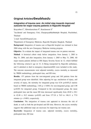 15


Original Articles/นิ พนธ์ต้นฉบับ
Integration of trauma care: An initial step towards improved
outcome for major trauma patients in Rajavithi Hospital
               1                  2               2
Kraysubun C , Khruekarnchana P , Kanchanasut S
1
    Accidental and Emergency Unit, Chaoprayaabhaibhubejhr Hospital, Prachinburi,
Thailand
1
    e-mail: beera024@gmail.com
2
    Department of Emergency Medicine, Rajavithi Hospital, Bangkok, Thailand
Background: Integration of trauma care at Rajavithi hospital was initiated in June
2004 along with the new Emergency Medicine training program.
Objective: To evaluate the impact of integrated trauma care on patient outcome.
Method: A historical cohort study before integration, from January 1, 2003 to
May 31, 2004, and after integration, from January 1, 2005 to May 31, 2006. All
major trauma patients defined as ISS (Injury Severity Score) ≥ 12, which fulfilled
the following criteria;1) age ≥ 15, 2) Being transported by Rajavithi ambulance,
and 3) admitted or died in emergency department(ED) were included in this study.
The outcome measurements were adjusted mortality, excess mortality as measured
by TRISS methodology, prehospital time, and ED time.
Results: 157 patients from the non-integrated group and 168 patients from the
integrated group were identified. After adjusting for age, mechanism of injury, and
severity of injury, the mortality for integrated group was 0.36 (p<0.05).Z statistic
based on TRISS methodology, 3.48 (p < 0.001) for non-integrated group, and 1.98
(p<0.05) for integrated group. Compared to the non-integrated group, the mean
prehospital time and the mean ED time decreased significantly from 49.85 ± 20.1
to 42.48 ± 18.2 minutes (p<0.05) and from 177.18 ± 76.9 to 146.11 ± 77.8
minutes (p < 0.001), respectively.
Conclusions: The integration of trauma care appeared to decrease the risk of
death, as well as both the pre-hospital and ED time. However, the excess mortality
suggests that additional steps are necessary for improving our trauma care.
Keywords: Integration of trauma care, adjusted mortality, excess mortality,
prehospital time, ED time
 