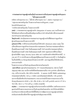 16

    การผสมผสานการด้แลผ้้บาดเจ็บเป็ นก้าวแรกของการปรับปรุงผลการด้แลผ้้บาดเจ็บรุนแรง
                                     ในโรงพยาบาลราชวิถี
                             1                               2                     2
ชาติชาย คล้ายสุบรรณ พ.บ. , ไพโรจน์ เครือกาญจนา พ.บ , สมชาย กาญจนสุต พ.บ.
1
    กลุ่มงานเวชศาสตร์ฉุกเฉิ น โรงพยาบาลเจ้าพระยาอภัยภูเบศร; e-mail:
beera024@gmail.com
2
    ภาควิชาเวชศาสตร์ฉุกเฉิ น โรงพยาบาลราชวิถี
บทนำ า : การผสมผสานการดูแลผู้บาดเจ็บ (Integration of trauma care) ของโรงพยาบาล
ได้เร่ิมต้นอย่างเป็ นระบบตังแต่เดือนมิถุนายนปี พ.ศ.2547 พร้อมกับมีการฝึ กอบรมแพทย์
                           ้
ประจำาบ้านสาขาเวชศาสตร์ฉุกเฉิ น
วัตถุประสงค์: ประเมินผลของการผสมผสานการดูแลผู้บาดเจ็บท่ีมีต่อผลการดูแลรักษา
ผู้บาดเจ็บรุนแรงของโรงพยาบาลราชวิถี
ร้ปแบบการวิจัย: การศึกษาแบบย้อนหลังและไปข้างหน้ า (historical cohort study) โดย
เปรียบเทียบผลการดูแลรักษาก่อนและหลังการผสมผสาน โดยก่อนการผสมผสานคือช่วง
ตังแต่เดือนมกราคมปี 2546 ถึงเดือนพฤษภาคมปี 2547 และหลังการผสมผสานคือช่วง
  ้
ตังแต่เดือนมกราคมปี 2548 ถึงเดือนพฤษภาคมปี 2549 กลุ่มประชากรท่ีศึกษาได้แก่
  ้
ผู้บาดเจ็บท่ีมีค่า Injury Severity Score (ISS) ≥12 และมีเกณฑ์การคัดเข้าศึกษาดังนี้ 1)
อายุ ≥15 ปี 2) นำ าส่งโรงพยาบาลโดยศูนย์กู้ชีพนเรนทรโรงพยาบาลราชวิถี 3) รับเป็ นผู้ป่วย
ในหรือเสียชีวิต ณ ห้องฉุกเฉิ นของโรงพยาบาลราชวิถี ผลการดูแลท่ีสนใจคืออัตราตาย,
ระยะเวลาก่อนถึง
โรงพยาบาล,ระยะเวลาในห้องฉุกเฉิ นและอัตราตายเกินคาดหวัง
    ผลการศึกษา: ผู้บาดเจ็บก่อนผสมผสาน 157 รายและหลังผสมผสาน 168 ราย โดยท่ี
Adjusted Odd ratio ของโอกาสเสียชีวิตหลังผสมผสานเป็ น 0.36 (p<0.05) (เม่ อปรับตาม
                                                                        ื
อายุ, กลไกการบาดเจ็บ, ISS, RTS) ตามลำาดับ           Z statistic ตามวิธี TRISS methodology
ก่อนผสมผสานคิดเป็ น 3.48 (p < 0.001) และหลังผสมผสานคิดเป็ น 1.98 (p<0.05)
นอกจากนั ้นเม่ ือเทียบกับก่อนผสมผสาน ระยะเวลาก่อนถึงโรงพยาบาลและระยะเวลาใน
ห้องฉุกเฉิ นลดลงจาก 49.85 ± 20.1 เป็ น 42.48 ± 18.2 นาที (p<0.05) และจาก 177.18 ±
76.9 เป็ น 146.11 ± 77.8 นาที (p < 0.001) ตามลำาดับ
สรุปผล : การผสมผสานการดูแลผู้บาดเจ็บสามารถลดโอกาสเสียชีวิต รวมถึงระยะเวลาการ
ดูแลก่อนถึงโรงพยาบาลและระยะเวลาในห้องฉุกเฉิ นยังลดลงด้วย อย่างไรก็ตามยังมีอัตรา
ตายจริงมากกว่าอัตราตายท่ีคาดหวังซ่ ึงชีให้เห็นว่าการพัฒนาระบบการดูแลผู้บาดเจ็บต้อง
                                       ้
ดำาเนิ นอย่างต่อเน่ ืองเพ่ ือทำาให้การดูแลผู้บาดเจ็บมีคุณภาพมากย่ิงขึ้น
 