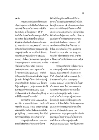 18

บทนำ า                                           ตัดสินใจขึ้นอยู่กับแพทย์ท่ีออกไปกับรถ
         การบาดเจ็บเป็ นปั ญหาท่ีสำาคัญและ       พยาบาลในขณะนั ้นและการตัดสินใจนั ้นมัก
เป็ นสาเหตุของการเสียชีวิตอันดับต้นของทุก        ขึ้นอยู่กับประสบการณ์, ทักษะของแพทย์และ
ประเทศทัวโลกและเป็ นสาเหตุการเสียชีวิต
        ่                                        ระยะเวลาจากท่ีเกิดเหตุถึงโรงพยาบาลไม่มี
                                         1
อันดับต้นของผู้ท่ีอายุน้อยกว่า 45 ปี             แนวทางการดูแลเพ่ ือเป็ นเคร่ ืองมือในการช่วย
สำาหรับในประเทศไทยเป็ นสาเหตุการเสียชีวิต ตัดสินใจของทีมผู้ดูแลการบาดเจ็บ             ส่วนการ
อันดับสอง ซ่ ึงมีผู้เสียชีวิตโดยเฉล่ียปี ละ      ดูแลผู้บาดเจ็บในห้องฉุกเฉิ นเป็ นหน้ าท่ีของ
40,000 คน โดยคิดเป็ นอัตราตายประมาณ              แพทย์ประจำาบ้านศัลยกรรม และอาจารย์
                                     2
60 คนต่อประชากร 100,000 คน จากความ แพทย์สามารถให้คำาปรึกษาได้ตลอด 24
สำาคัญดังกล่าวทำาให้ต้องมีการวางแนวทางใน         ชัวโมง การสืบค้นเพ่ ือการวินิจฉั ยและการ
                                                   ่
การดูแลผู้บาดเจ็บ แนวทางดังกล่าวคือการ           รักษาต่างๆสามารถ เช่น การ X-ray, การ
พัฒนาระบบการดูแลผู้บาดเจ็บ (Trauma               จองเลือด หรือการจองห้องผ่าตัด สามารถ
system) ดังนั ้นการผสมผสานการดูแลผู้บาด ทำาได้แต่บางครังล่าช้าเน่ ืองจากขาดการเตรียม
                                                       ้
เจ็บ (Integration of trauma care) ระหว่าง        การล่วงหน้ า
การดูแลผู้บาดเจ็บก่อนถึงโรงพยาบาล                        จากปั ญหาดังกล่าว จึงเร่ิมมีการผสม
(prehospital care) และการดูแลภายใน               ผสานการดูแลผู้บาดเจ็บ (Integration of
โรงพยาบาล (in-hospital care) เป็ นส่ิงท่ี        Trauma Care) (ตารางท่ี 1)ตังแต่กลางปี
                                                                            ้
สำาคัญและทำาให้เกิดความต่อเน่ ืองในการดูแล 2547 พร้อมกับมีการฝึ กอบรมแพทย์ประจำา
ผู้บาดเจ็บ ซ่งปั จจุบันได้แนะนำ าว่าการดูแลผู้
             ึ                                   บ้านเวชศาสตร์ฉุกเฉิ น (Emergency
บาดเจ็บต้องใช้หลัก Golden hour ซ่งหมาย
                                 ึ               resident training) โดยการพัฒนาในขันแรก
                                                                                   ้
ถึงผู้บาดเจ็บรุนแรง (Major trauma) ต้องได้ หรือ Initial phase คือการผสมผสานการ
รับการดูแลท่ีเจาะจง (Definitive care)            ผสมผสานการดูแลผู้บาดเจ็บก่อนถึงโรง
ภายในเวลา 60 นาทีหลังจากเกิดอุบัติเหตุ จะ พยาบาลกับการดูแลผู้บาดเจ็บ ณ ห้อง
                                1
ทำาให้มีโอกาสรอดชีวิตมากขึ้น                     ฉุกเฉิ น โดยในช่วงการดูแลผู้บาดเจ็บนอก
         จากการศึกษาแบบ Meta-analysis            โรงพยาบาล มีแพทย์ออกไปดูแลผู้บาดเจ็บ
พบว่าอัตราตายลดลงถึงร้อยละ 15 หลังจากมี ตลอด 24 ชัวโมง เร่ิมมีการจัดทำาแนวทางการ
                                                  ่
การจัดตัง Trauma system และผู้บาดเจ็บรุน ดูแลและการคัดกรองผู้บาดเจ็บก่อนถึงโรง
        ้
แรงควรได้รับการรักษาในโรงพยาบาลท่ีเป็ น          พยาบาล (Prehospital trauma care
ศูนย์อุบัติเหตุ (Trauma center) ซ่งจะทำาให้
                                  ึ              guideline and triage protocol) มีการติดต่อ
                                             3
อัตราการรอดชีวิตของผู้บาดเจ็บมากขึ้น             ระหว่างนอกโรงพยาบาลและในโรงพยาบาล
         การดูแลผู้บาดเจ็บนอกโรงพยาบาล           รวมถึงมีการตามทีมการดูแลผู้บาดเจ็บ
ราชวิถีในช่วงก่อนการผสมผสานนั ้นการ              (Activate trauma team) ก่อนท่ีผู้บาดเจ็บจะ
 