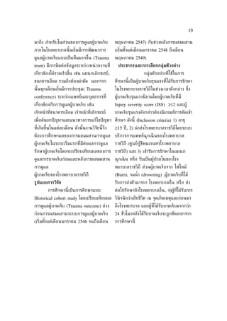 19

มาถึง สำาหรับในส่วนของการดูแลผู้บาดเจ็บ          พฤษภาคม 2547) กับช่วงหลังการผสมผสาน
ภายในโรงพยาบาลนั ้นเร่ิมมีการพัฒนาการ            (เร่ิมตังแต่เดือนมกราคม 2548 ถึงเดือน
                                                         ้
ดูแลผู้บาดเจ็บแบบเป็ นทีมมากขึ้น (Trauma         พฤษภาคม 2549)
team) มีการติดต่อข้อมูลระหว่างหน่ วยงานท่ี         ประชากรและการเลือกกลุ่มตัวอย่าง
เก่ียวข้องได้รวดเร็วขึ้น เช่น แผนกเอ็กซเรย์,                      กลุ่มตัวอย่างท่ีใช้ในการ
ธนาคารเลือด รวมถึงห้องผ่าตัด นอกจาก              ศึกษานี้เป็ นผู้บาดเจ็บรุนแรงท่ีได้รับการรักษา
นั ้นทุกเดือนเร่ิมมีการประชุม( Trauma            ในโรงพยาบาลราชวิถีในช่วงเวลาดังกล่าว ซ่ ึง
conference) ระหว่างแพทย์และบุคลากรท่ี            ผู้บาดเจ็บรุนแรงนิ ยามโดยผู้บาดเจ็บท่ีมี
เก่ียงข้องกับการดูแลผู้บาดเจ็บ เช่น              Injury severity score (ISS) 12 และผู้
เจ้าหน้ าท่ีธนาคารเลือด เจ้าหน้ าท่ีเอ็กซเรย์    บาดเจ็บรุนแรงดังกล่าวต้องมีเกณฑ์การคัดเข้า
เพ่ ือค้นหาปั ญหาและแนวทางการแก้ไขปั ญหา ศึกษา ดังนี้ (Inclusion criteria) 1) อายุ
ท่ีเกิดขึ้นในแต่ละเดือน ดังนั ้นงานวิจัยนี้จึง   15 ปี , 2) นำ าส่งโรงพยาบาลราชวิถีโดยระบบ
ต้องการศึกษาผลของการผสมผสานการดูแล บริการการแพทย์ฉุกเฉิ นของโรงพยาบาล
ผู้บาดเจ็บในระยะเร่ิมแรกท่ีมีต่อผลการดูแล        ราชวิถี (ศูนย์กู้ชีพนเรนทรโรงพยาบาล
รักษาผู้บาดเจ็บโดยจะเปรียบเทียบผลของการ ราชวิถี) และ 3) เข้ารับการรักษาในแผนก
ดูแลการบาดเจ็บก่อนและหลังการผสมผสาน              ฉุกเฉิ น หรือ รับเป็ นผู้ป่วยในของโรง
การดูแล                                          พยาบาลราชวิถี ส่วนผู้บาดเจ็บจาก ไฟไหม้
ผู้บาดเจ็บของโรงพยาบาลราชวิถี                    (Burn), จมนำ้ า (drowning) ,ผู้บาดเจ็บท่ีได้
ร้ปแบบการวิจัย                                   รับการส่งตัวมาจาก โรงพยาบาลอ่ ืน หรือ ส่ง
        การศึกษานี้เป็ นการศึกษาแบบ              ต่อไปรักษายังโรงพยาบาลอ่ ืน, 4)ผู้ท่ีได้รับการ
Historical cohort study โดยเปรียบเทียบผล วินิจฉั ยว่าเสียชีวิต ณ จุดเกิดเหตุและก่อนมา
การดูแลผู้บาดเจ็บ (Trauma outcome) ช่วง          ถึงโรงพยาบาล และผู้ท่ีได้รับบาดเจ็บมากกว่า
ก่อนการผสมผสานระบบการดูแลผู้บาดเจ็บ              24 ชัวโมงหลังได้รับบาดเจ็บจะถูกคัดออกจาก
                                                      ่
(เร่ิมตังแต่เดือนมกราคม 2546 จนถึงเดือน
        ้                                        การศึกษานี้
 